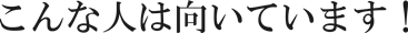 こんな人は向いています！